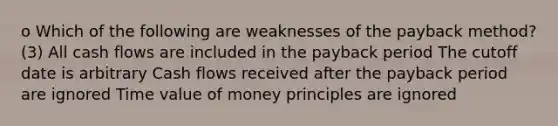 o Which of the following are weaknesses of the payback method?(3) All cash flows are included in the payback period The cutoff date is arbitrary Cash flows received after the payback period are ignored Time value of money principles are ignored