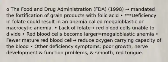 o The Food and Drug Administration (FDA) (1998) → mandated the fortification of grain products with folic acid • ***Deficiency in folate could result in an anemia called megaloblastic or macrocytic anemia. • Lack of folate→ red blood cells unable to divide • Red blood cells become larger=megaloblastic anemia • Fewer mature red blood cell→ reduce oxygen carrying capacity of the blood • Other deficiency symptoms: poor growth, nerve development & function problems, & smooth, red tongue.