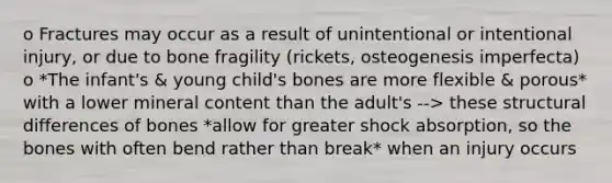 o Fractures may occur as a result of unintentional or intentional injury, or due to bone fragility (rickets, osteogenesis imperfecta) o *The infant's & young child's bones are more flexible & porous* with a lower mineral content than the adult's --> these structural differences of bones *allow for greater shock absorption, so the bones with often bend rather than break* when an injury occurs