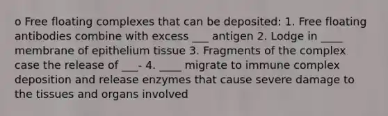 o Free floating complexes that can be deposited: 1. Free floating antibodies combine with excess ___ antigen 2. Lodge in ____ membrane of epithelium tissue 3. Fragments of the complex case the release of ___- 4. ____ migrate to immune complex deposition and release enzymes that cause severe damage to the tissues and organs involved