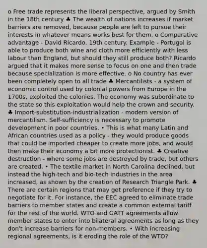 o Free trade represents the liberal perspective, argued by Smith in the 18th century ♣ The wealth of nations increases if market barriers are removed, because people are left to pursue their interests in whatever means works best for them. o Comparative advantage - David Ricardo, 19th century. Example - Portugal is able to produce both wine and cloth more efficiently with less labour than England, but should they still produce both? Ricardo argued that it makes more sense to focus on one and then trade because specialization is more effective. o No country has ever been completely open to all trade ♣ Mercantilists - a system of economic control used by colonial powers from Europe in the 1700s, exploited the colonies. The economy was subordinate to the state so this exploitation would help the crown and security. ♣ Import-substitution-industrialization - modern version of mercantilism. Self-sufficiency is necessary to promote development in poor countries. • This is what many Latin and African countries used as a policy - they would produce goods that could be imported cheaper to create more jobs, and would then make their economy a bit more protectionist. ♣ Creative destruction - where some jobs are destroyed by trade, but others are created. • The textile market in North Carolina declined, but instead the high-tech and bio-tech industries in the area increased, as shown by the creation of Research Triangle Park. ♣ There are certain regions that may get preference if they try to negotiate for it. For instance, the EEC agreed to eliminate trade barriers to member states and create a common external tariff for the rest of the world. WTO and GATT agreements allow member states to enter into bilateral agreements as long as they don't increase barriers for non-members. • With increasing regional agreements, is it eroding the role of the WTO?