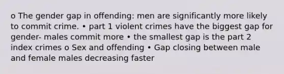 o The gender gap in offending: men are significantly more likely to commit crime. • part 1 violent crimes have the biggest gap for gender- males commit more • the smallest gap is the part 2 index crimes o Sex and offending • Gap closing between male and female males decreasing faster