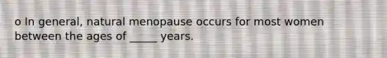 o In general, natural menopause occurs for most women between the ages of _____ years.