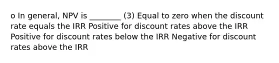 o In general, NPV is ________ (3) Equal to zero when the discount rate equals the IRR Positive for discount rates above the IRR Positive for discount rates below the IRR Negative for discount rates above the IRR