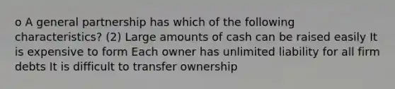 o A general partnership has which of the following characteristics? (2) Large amounts of cash can be raised easily It is expensive to form Each owner has unlimited liability for all firm debts It is difficult to transfer ownership