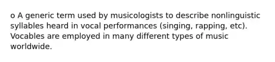 o A generic term used by musicologists to describe nonlinguistic syllables heard in vocal performances (singing, rapping, etc). Vocables are employed in many different types of music worldwide.