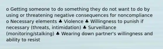 o Getting someone to do something they do not want to do by using or threatening negative consequences for noncompliance o Necessary elements ♣ Violence ♣ Willingness to punish if necessary (threats, intimidation) ♣ Surveillance (monitoring/stalking) ♣ Wearing down partner's willingness and ability to resist