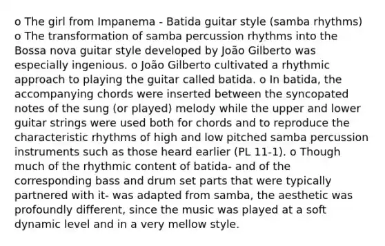 o The girl from Impanema - Batida guitar style (samba rhythms) o The transformation of samba percussion rhythms into the Bossa nova guitar style developed by João Gilberto was especially ingenious. o João Gilberto cultivated a rhythmic approach to playing the guitar called batida. o In batida, the accompanying chords were inserted between the syncopated notes of the sung (or played) melody while the upper and lower guitar strings were used both for chords and to reproduce the characteristic rhythms of high and low pitched samba percussion instruments such as those heard earlier (PL 11-1). o Though much of the rhythmic content of batida- and of the corresponding bass and drum set parts that were typically partnered with it- was adapted from samba, the aesthetic was profoundly different, since the music was played at a soft dynamic level and in a very mellow style.