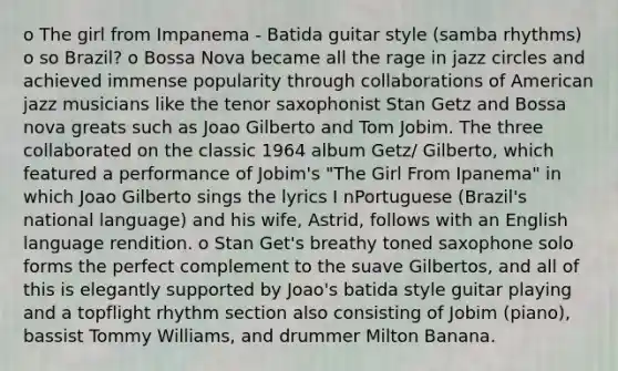 o The girl from Impanema - Batida guitar style (samba rhythms) o so Brazil? o Bossa Nova became all the rage in jazz circles and achieved immense popularity through collaborations of American jazz musicians like the tenor saxophonist Stan Getz and Bossa nova greats such as Joao Gilberto and Tom Jobim. The three collaborated on the classic 1964 album Getz/ Gilberto, which featured a performance of Jobim's "The Girl From Ipanema" in which Joao Gilberto sings the lyrics I nPortuguese (Brazil's national language) and his wife, Astrid, follows with an English language rendition. o Stan Get's breathy toned saxophone solo forms the perfect complement to the suave Gilbertos, and all of this is elegantly supported by Joao's batida style guitar playing and a topflight rhythm section also consisting of Jobim (piano), bassist Tommy Williams, and drummer Milton Banana.