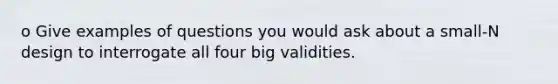 o Give examples of questions you would ask about a small-N design to interrogate all four big validities.