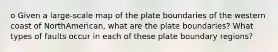 o Given a large-scale map of the plate boundaries of the western coast of NorthAmerican, what are the plate boundaries? What types of faults occur in each of these plate boundary regions?