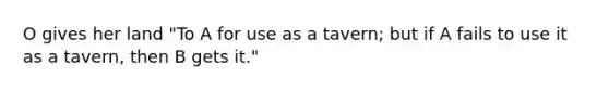 O gives her land "To A for use as a tavern; but if A fails to use it as a tavern, then B gets it."