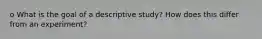 o What is the goal of a descriptive study? How does this differ from an experiment?