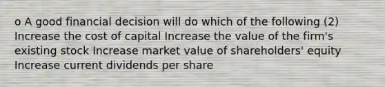 o A good financial decision will do which of the following (2) Increase the cost of capital Increase the value of the firm's existing stock Increase market value of shareholders' equity Increase current dividends per share