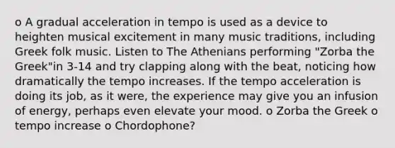 o A gradual acceleration in tempo is used as a device to heighten musical excitement in many music traditions, including Greek folk music. Listen to The Athenians performing "Zorba the Greek"in 3-14 and try clapping along with the beat, noticing how dramatically the tempo increases. If the tempo acceleration is doing its job, as it were, the experience may give you an infusion of energy, perhaps even elevate your mood. o Zorba the Greek o tempo increase o Chordophone?