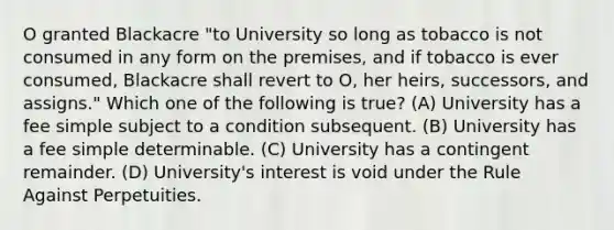 O granted Blackacre "to University so long as tobacco is not consumed in any form on the premises, and if tobacco is ever consumed, Blackacre shall revert to O, her heirs, successors, and assigns." Which one of the following is true? (A) University has a fee simple subject to a condition subsequent. (B) University has a fee simple determinable. (C) University has a contingent remainder. (D) University's interest is void under the Rule Against Perpetuities.