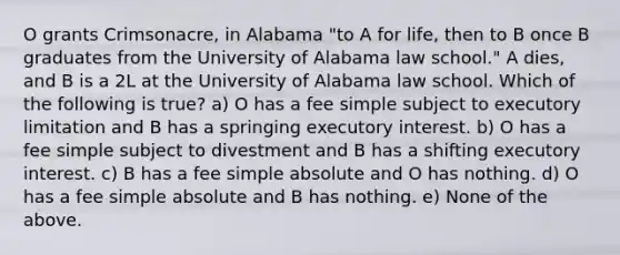 O grants Crimsonacre, in Alabama "to A for life, then to B once B graduates from the University of Alabama law school." A dies, and B is a 2L at the University of Alabama law school. Which of the following is true? a) O has a fee simple subject to executory limitation and B has a springing executory interest. b) O has a fee simple subject to divestment and B has a shifting executory interest. c) B has a fee simple absolute and O has nothing. d) O has a fee simple absolute and B has nothing. e) None of the above.