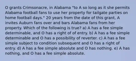 O grants Crimsonacre, in Alabama "to A so long as it she permits Alabama football fans to use her property for tailgate parties on home football days." 20 years from the date of this grant, A invites Auburn fans over and bars Alabama fans from her property. Which of the following is true? a) A has a fee simple determinable, and O has a right of of entry. b) A has a fee simple determinable and O has a possibility of reverter. c) A has a fee simple subject to condition subsequent and O has a right of entry. d) A has a fee simple absolute and O has nothing. e) A has nothing, and O has a fee simple absolute.