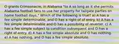 O grants Crimsonacre, in Alabama "to A so long as it she permits Alabama football fans to use her property for tailgate parties on home football days." Which of the following is true? a) A has a fee simple determinable, and O has a right of of entry. b) A has a fee simple determinable and O has a possibility of reverter. c) A has a fee simple subject to condition subsequent and O has a right of entry. d) A has a fee simple absolute and O has nothing. e) A has nothing, and O has a fee simple absolute.