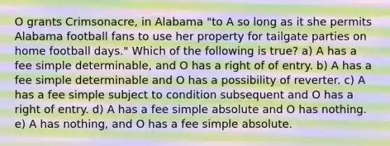 O grants Crimsonacre, in Alabama "to A so long as it she permits Alabama football fans to use her property for tailgate parties on home football days." Which of the following is true? a) A has a fee simple determinable, and O has a right of of entry. b) A has a fee simple determinable and O has a possibility of reverter. c) A has a fee simple subject to condition subsequent and O has a right of entry. d) A has a fee simple absolute and O has nothing. e) A has nothing, and O has a fee simple absolute.