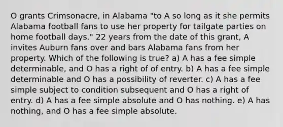 O grants Crimsonacre, in Alabama "to A so long as it she permits Alabama football fans to use her property for tailgate parties on home football days." 22 years from the date of this grant, A invites Auburn fans over and bars Alabama fans from her property. Which of the following is true? a) A has a fee simple determinable, and O has a right of of entry. b) A has a fee simple determinable and O has a possibility of reverter. c) A has a fee simple subject to condition subsequent and O has a right of entry. d) A has a fee simple absolute and O has nothing. e) A has nothing, and O has a fee simple absolute.