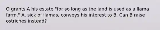 O grants A his estate "for so long as the land is used as a llama farm." A, sick of llamas, conveys his interest to B. Can B raise ostriches instead?
