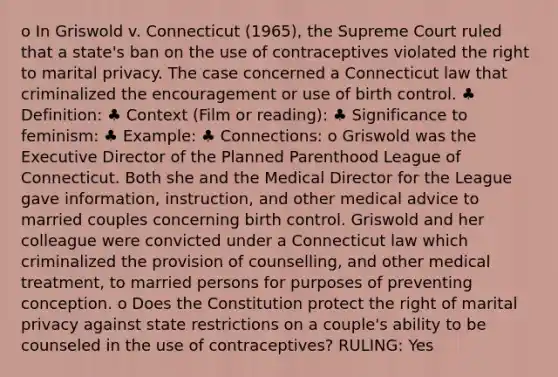 o In Griswold v. Connecticut (1965), the Supreme Court ruled that a state's ban on the use of contraceptives violated the right to marital privacy. The case concerned a Connecticut law that criminalized the encouragement or use of birth control. ♣ Definition: ♣ Context (Film or reading): ♣ Significance to feminism: ♣ Example: ♣ Connections: o Griswold was the Executive Director of the Planned Parenthood League of Connecticut. Both she and the Medical Director for the League gave information, instruction, and other medical advice to married couples concerning birth control. Griswold and her colleague were convicted under a Connecticut law which criminalized the provision of counselling, and other medical treatment, to married persons for purposes of preventing conception. o Does the Constitution protect the right of marital privacy against state restrictions on a couple's ability to be counseled in the use of contraceptives? RULING: Yes