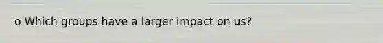 o Which groups have a larger impact on us?