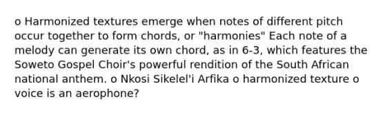 o Harmonized textures emerge when notes of different pitch occur together to form chords, or "harmonies" Each note of a melody can generate its own chord, as in 6-3, which features the Soweto Gospel Choir's powerful rendition of the South African national anthem. o Nkosi Sikelel'i Arfika o harmonized texture o voice is an aerophone?