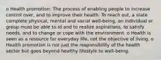 o Health promotion: The process of enabling people to increase control over, and to improve their health. To reach out, a state complete physical, mental and social well-being, an individual or group must be able to id and to realize aspirations, to satisfy needs, and to change or cope with the environment. o Health is seen as a resource for everyday life, not the objective of living. o Health promotion is not just the responsibility of the health sector but goes beyond healthy lifestyle to well-being.