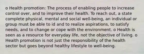 o Health promotion: The process of enabling people to increase control over, and to improve their health. To reach out, a state complete physical, mental and social well-being, an individual or group must be able to id and to realize aspirations, to satisfy needs, and to change or cope with the environment. o Health is seen as a resource for everyday life, not the objective of living. o Health promotion is not just the responsibility of the health sector but goes beyond healthy lifestyle to well-being.