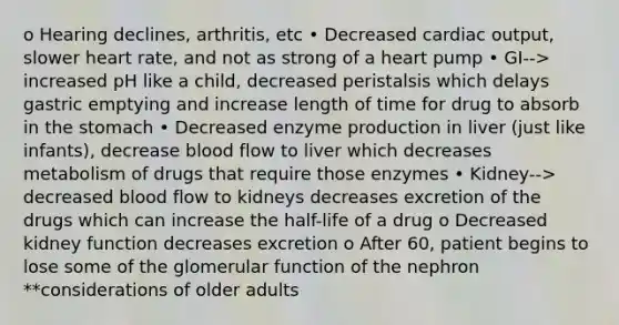 o Hearing declines, arthritis, etc • Decreased cardiac output, slower heart rate, and not as strong of a heart pump • GI--> increased pH like a child, decreased peristalsis which delays gastric emptying and increase length of time for drug to absorb in the stomach • Decreased enzyme production in liver (just like infants), decrease blood flow to liver which decreases metabolism of drugs that require those enzymes • Kidney--> decreased blood flow to kidneys decreases excretion of the drugs which can increase the half-life of a drug o Decreased kidney function decreases excretion o After 60, patient begins to lose some of the glomerular function of the nephron **considerations of older adults