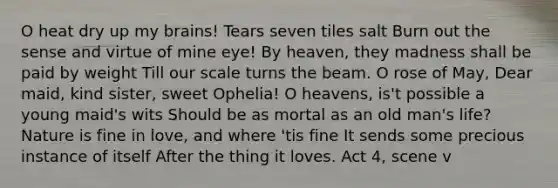 O heat dry up my brains! Tears seven tiles salt Burn out the sense and virtue of mine eye! By heaven, they madness shall be paid by weight Till our scale turns the beam. O rose of May, Dear maid, kind sister, sweet Ophelia! O heavens, is't possible a young maid's wits Should be as mortal as an old man's life? Nature is fine in love, and where 'tis fine It sends some precious instance of itself After the thing it loves. Act 4, scene v