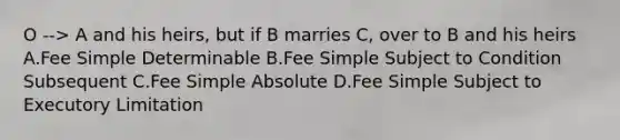 O --> A and his heirs, but if B marries C, over to B and his heirs A.Fee Simple Determinable B.Fee Simple Subject to Condition Subsequent C.Fee Simple Absolute D.Fee Simple Subject to Executory Limitation