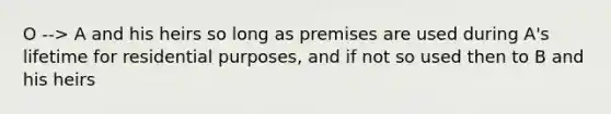 O --> A and his heirs so long as premises are used during A's lifetime for residential purposes, and if not so used then to B and his heirs