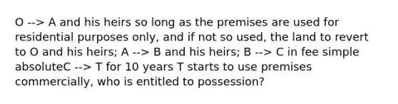 O --> A and his heirs so long as the premises are used for residential purposes only, and if not so used, the land to revert to O and his heirs; A --> B and his heirs; B --> C in fee simple absoluteC --> T for 10 years T starts to use premises commercially, who is entitled to possession?