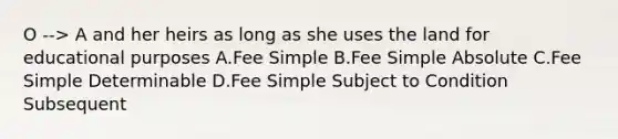 O --> A and her heirs as long as she uses the land for educational purposes A.Fee Simple B.Fee Simple Absolute C.Fee Simple Determinable D.Fee Simple Subject to Condition Subsequent