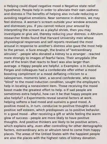 o Helping could dispel negative mood o Negative state relief hypothesis: People help in order to alleviate their own sadness and distress o The benefits of helping also include reducing or avoiding negative emotions. Near someone in distress, we may feel distress. A woman's scream outside your window arouses and distresses you. If you cannot reduce your arousal by interpreting the scream as a playful shriek, then you may investigate or give aid, thereby reducing your distress. o Altruism researcher Krebs found that Harvard University men whose physiological responses and self reports revelaed the most arousal in response to another's distress also gave the most help to the person. o Sure enough, the brains of "extraordinary altruists" - people who donated a kidney to a stranger - reacted more strongly to images of fearful faces. Their amygdala (the part of the brain that reacts to fear) was also larger than average. o Happy people are helpful. o Examples: o In Australia, Forgas and colleagues had a confederate offer either a mood boosting compliment or a mood deflating criticism to a salesperson. moments later, a second confederate, who was "blind" to the mood induction condition, sought the employee's help in locating a nonexistent item. Those receiving the mood boost made the greatest effort to help. o If sad people are sometimes extra helpful, how can it be that happy people are also helpful? o Experiments reveal several factors at work. helping softens a bad mood and sustains a good mood. A positive mood is, in turn, conducive to positive thoughts and positive self esteem, which predisposes us to positive behavior. In a good mood - after receiving a gift or while feeling the warm glow of success - people are more likely to have positive thoughts. And positive thinkers are likely to be positive actors... which explains why, even after controlling for other demographic factors, extraordinary acts or altruism tend to come from happy places. The areas of the Untied States with the happiest people are also the places with the highest rates of kidney donation.