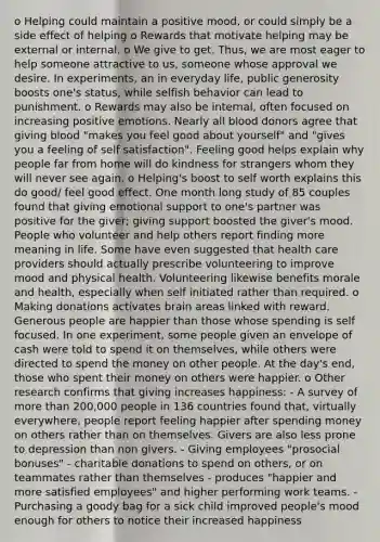 o Helping could maintain a positive mood, or could simply be a side effect of helping o Rewards that motivate helping may be external or internal. o We give to get. Thus, we are most eager to help someone attractive to us, someone whose approval we desire. In experiments, an in everyday life, public generosity boosts one's status, while selfish behavior can lead to punishment. o Rewards may also be internal, often focused on increasing positive emotions. Nearly all blood donors agree that giving blood "makes you feel good about yourself" and "gives you a feeling of self satisfaction". Feeling good helps explain why people far from home will do kindness for strangers whom they will never see again. o Helping's boost to self worth explains this do good/ feel good effect. One month long study of 85 couples found that giving emotional support to one's partner was positive for the giver; giving support boosted the giver's mood. People who volunteer and help others report finding more meaning in life. Some have even suggested that health care providers should actually prescribe volunteering to improve mood and physical health. Volunteering likewise benefits morale and health, especially when self initiated rather than required. o Making donations activates brain areas linked with reward. Generous people are happier than those whose spending is self focused. In one experiment, some people given an envelope of cash were told to spend it on themselves, while others were directed to spend the money on other people. At the day's end, those who spent their money on others were happier. o Other research confirms that giving increases happiness: - A survey of more than 200,000 people in 136 countries found that, virtually everywhere, people report feeling happier after spending money on others rather than on themselves. Givers are also less prone to depression than non givers. - Giving employees "prosocial bonuses" - charitable donations to spend on others, or on teammates rather than themselves - produces "happier and more satisfied employees" and higher performing work teams. - Purchasing a goody bag for a sick child improved people's mood enough for others to notice their increased happiness