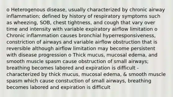 o Heterogenous disease, usually characterized by chronic airway inflammation; defined by history of respiratory symptoms such as wheezing, SOB, chest tightness, and cough that vary over time and intensity with variable expiratory airflow limitation o Chronic inflammation causes bronchial hyperresponsiveness, constriction of airways and variable airflow obstruction that is reversible although airflow limitation may become persistent with disease progression o Thick mucus, mucosal edema, and smooth muscle spasm cause obstruction of small airways; breathing becomes labored and expiration is difficult -characterized by thick mucus, mucosal edema, & smooth muscle spasm which cause constuction of small airways, breathing becomes labored and expiration is difficult