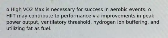 o High VO2 Max is necessary for success in aerobic events. o HIIT may contribute to performance via improvements in peak power output, ventilatory threshold, hydrogen ion buffering, and utilizing fat as fuel.