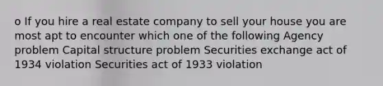 o If you hire a real estate company to sell your house you are most apt to encounter which one of the following Agency problem Capital structure problem Securities exchange act of 1934 violation Securities act of 1933 violation