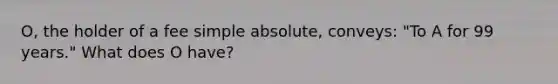 O, the holder of a fee simple absolute, conveys: "To A for 99 years." What does O have?