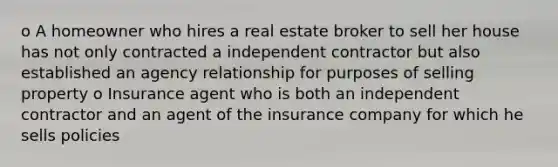 o A homeowner who hires a real estate broker to sell her house has not only contracted a independent contractor but also established an agency relationship for purposes of selling property o Insurance agent who is both an independent contractor and an agent of the insurance company for which he sells policies