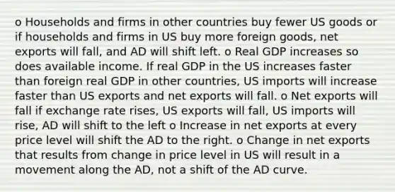 o Households and firms in other countries buy fewer US goods or if households and firms in US buy more foreign goods, net exports will fall, and AD will shift left. o Real GDP increases so does available income. If real GDP in the US increases faster than foreign real GDP in other countries, US imports will increase faster than US exports and net exports will fall. o Net exports will fall if exchange rate rises, US exports will fall, US imports will rise, AD will shift to the left o Increase in net exports at every price level will shift the AD to the right. o Change in net exports that results from change in price level in US will result in a movement along the AD, not a shift of the AD curve.