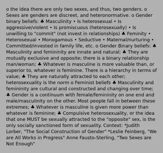 o the idea there are only two sexes, and thus, two genders. o Sexes are genders are discreet, and heteronormative. o Gender binary beliefs: ♣ Masculinity • Is heterosexual • Is aggressive/violent • Is promiscuous (heterosexually) • Is unwilling to "commit" (not invest in relationships) ♣ Feminity • Heterosexual • Monogamous • Seductive • Maternal/nurturing • Committed/invested in family life, etc. o Gender Binary beliefs: ♣ Masculinity and femininity are innate and natural; ♣ They are mutually exclusive and opposite; there is a binary relationship man/woman; ♣ Whatever is masculine is more valuable than, or superior to, whatever is feminine. There is a hierarchy in terms of value; ♣ They are naturally attracted to each other; heterosexuality is the norm o Feminist beliefs ♣ Masculinity and femininity are cultural and constructed and changing over time; ♣ Gender is a continuum with female/femininity on one end and male/masculinity on the other. Most people fall in between these extremes; ♣ Whatever is masculine is given more power than whatever is feminine; ♣ Compulsive heterosexuality, or the idea that one MUST be sexually attracted to the "opposite" sex, is the only socially sanctioned form of sexuality. Context: *Judith Lorber, "The Social Construction of Gender" *Leslie Feinberg, "We are All Works in Progress" Anne Fausto-Sterling, "Two Sexes are Not Enough"