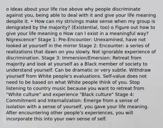 o Ideas about your life rise above why people discriminate against you, being able to deal with it and give your life meaning despite it. • How can my strivings make sense when my group is denigrated by the majority? (Existential, too) o Figure out how to give your life meaning o How can I exist in a meaningful way? Nigrescence" Stage 1: Pre-Encounter: Unexamined, have not looked at yourself in the mirror Stage 2: Encounter: a series of realizations that dawn on you slowly. Not ignorable experience of discrimination. Stage 3: Immersion/Emersion: Retreat from majority and look at yourself as a Black member of society to understand yourself. Can be dramatic or very subtle. Withdraw yourself from White people's evaluations. Self-value does not need to be based on what White people think of you. Stop listening to country music because you want to retreat from "White culture" and experience "Black culture" Stage 4: Commitment and Internalization: Emerge from a sense of isolation with a sense of yourself, you gave your life meaning. After encountering other people's experiences, you will incorporate this into your own sense of self.