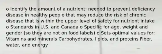 o Identify the amount of a nutrient: needed to prevent deficiency disease in healthy people that may reduce the risk of chronic disease that is within the upper level of safety for nutrient intake o Standards in U.S. and Canada o Specific for age, weight and gender (so they are not on food labels) o Sets optimal values for: Vitamins and minerals Carbohydrates, lipids, and proteins Fiber, water, and energy