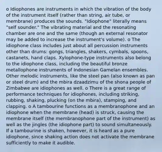 o Idiophones are instruments in which the vibration of the body of the instrument itself (rather than string, air tube, or membrane) produces the sounds. "Idiophone" literally means "self sounder." The vibrating material and the resonating chamber are one and the same (though an external resonator may be added to increase the instrument's volume). o The idiophone class includes just about all percussion instruments other than drums: gongs, triangles, shakers, cymbals, spoons, castanets, hand claps. Xylophone-type instruments also belong to the idiophone class, including the beautiful bronze metallophone instruments of Indonesian Gamelan ensembles. Other melodic instruments, like the steel pan (also known as pan or steel drum) and the mbira dzaadzimu of the shona people of Zimbabwe are idiophones as well. o There is a great range of performance techniques for idiophones, including striking, rubbing, shaking, plucking (on the mbira), stamping, and clapping. o A tambourine functions as a membranophone and an idiophone when the membrane (head) is struck, causing the membrane itself (the membranophone part of the instrument) as well as the jingles (the idiophone part) to sound simultaneously. If a tambourine is shaken, however, it is heard as a pure idiophone, since shaking action does not activate the membrane sufficiently to make it audible.