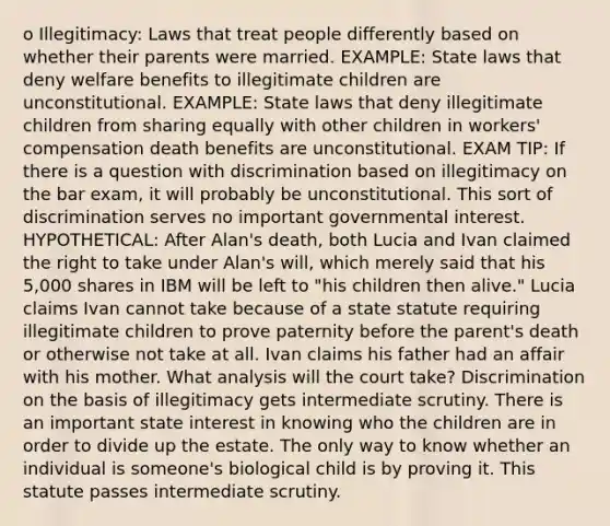 o Illegitimacy: Laws that treat people differently based on whether their parents were married. EXAMPLE: State laws that deny welfare benefits to illegitimate children are unconstitutional. EXAMPLE: State laws that deny illegitimate children from sharing equally with other children in workers' compensation death benefits are unconstitutional. EXAM TIP: If there is a question with discrimination based on illegitimacy on the bar exam, it will probably be unconstitutional. This sort of discrimination serves no important governmental interest. HYPOTHETICAL: After Alan's death, both Lucia and Ivan claimed the right to take under Alan's will, which merely said that his 5,000 shares in IBM will be left to "his children then alive." Lucia claims Ivan cannot take because of a state statute requiring illegitimate children to prove paternity before the parent's death or otherwise not take at all. Ivan claims his father had an affair with his mother. What analysis will the court take? Discrimination on the basis of illegitimacy gets intermediate scrutiny. There is an important state interest in knowing who the children are in order to divide up the estate. The only way to know whether an individual is someone's biological child is by proving it. This statute passes intermediate scrutiny.